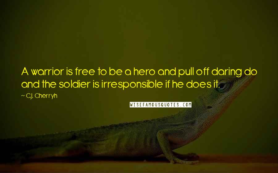 C.J. Cherryh quotes: A warrior is free to be a hero and pull off daring do and the soldier is irresponsible if he does it.