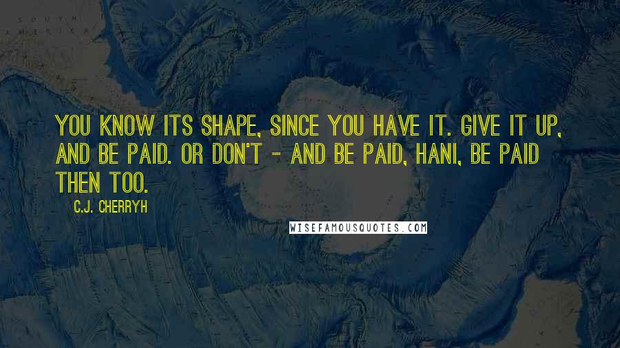C.J. Cherryh quotes: You know its shape, since you have it. Give it up, and be paid. Or don't - and be paid, hani, be paid then too.