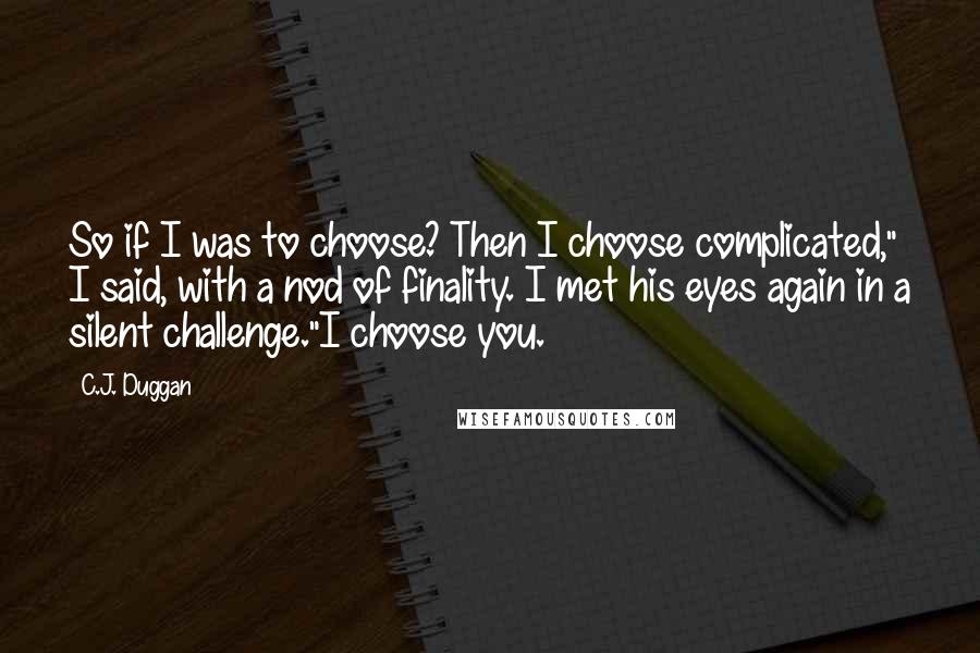 C.J. Duggan quotes: So if I was to choose? Then I choose complicated," I said, with a nod of finality. I met his eyes again in a silent challenge."I choose you. C.J. Duggan quotes: So if I was to choose? Then I choose complicated," I said, with a nod of finality. I met his eyes again in a silent challenge."I choose you.