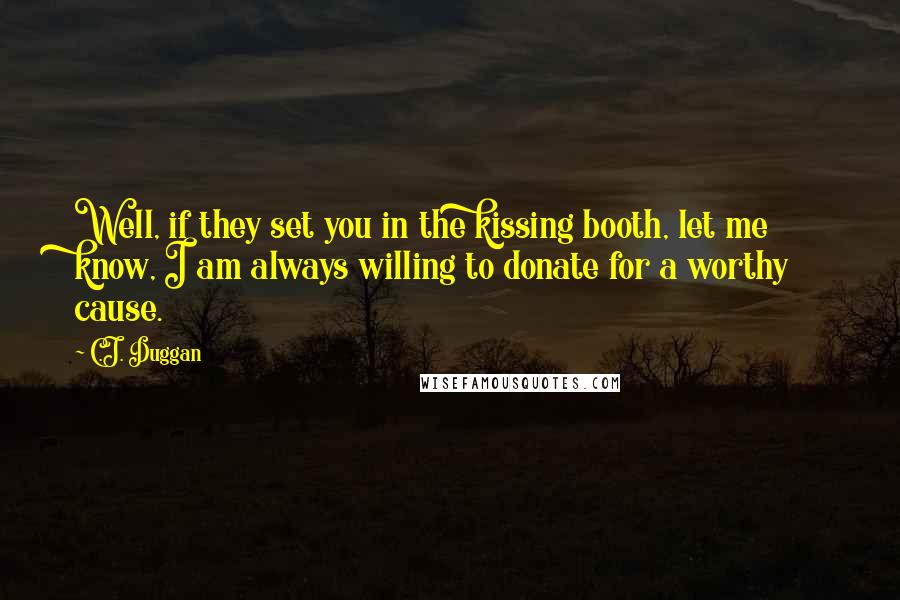 C.J. Duggan quotes: Well, if they set you in the kissing booth, let me know, I am always willing to donate for a worthy cause. C.J. Duggan quotes: Well, if they set you in the kissing booth, let me know, I am always willing to donate for a worthy cause.