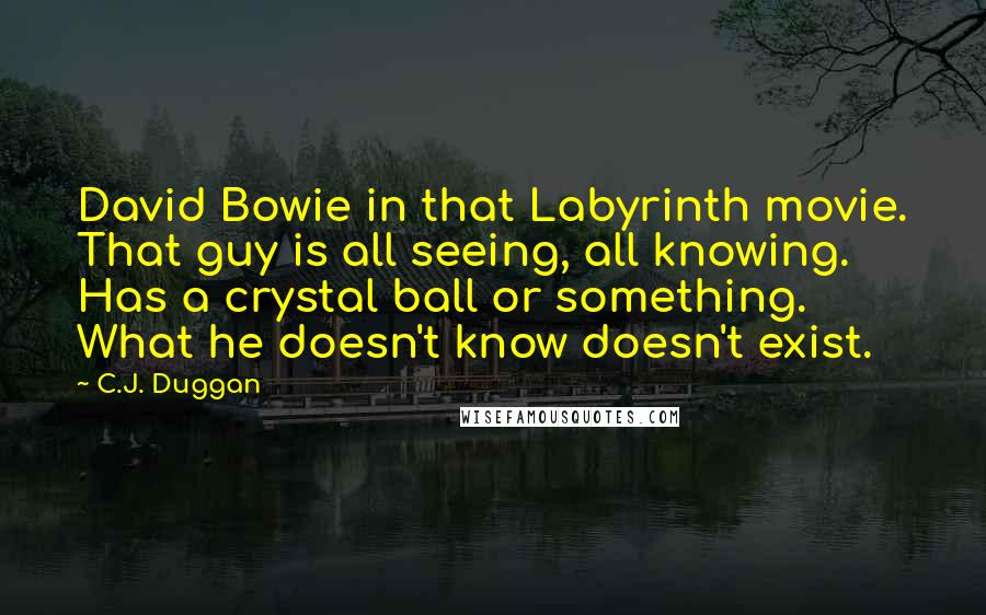 C.J. Duggan quotes: David Bowie in that Labyrinth movie. That guy is all seeing, all knowing. Has a crystal ball or something. What he doesn't know doesn't exist. C.J. Duggan quotes: David Bowie in that Labyrinth movie. That guy is all seeing, all knowing. Has a crystal ball or something. What he doesn't know doesn't exist.
