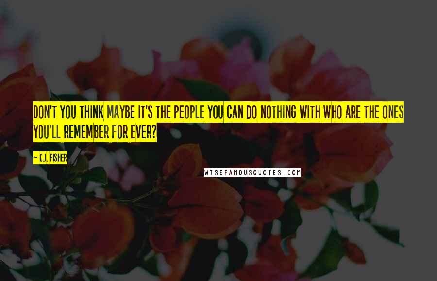 C.J. Fisher quotes: Don't you think maybe it's the people you can do nothing with who are the ones you'll remember for ever?