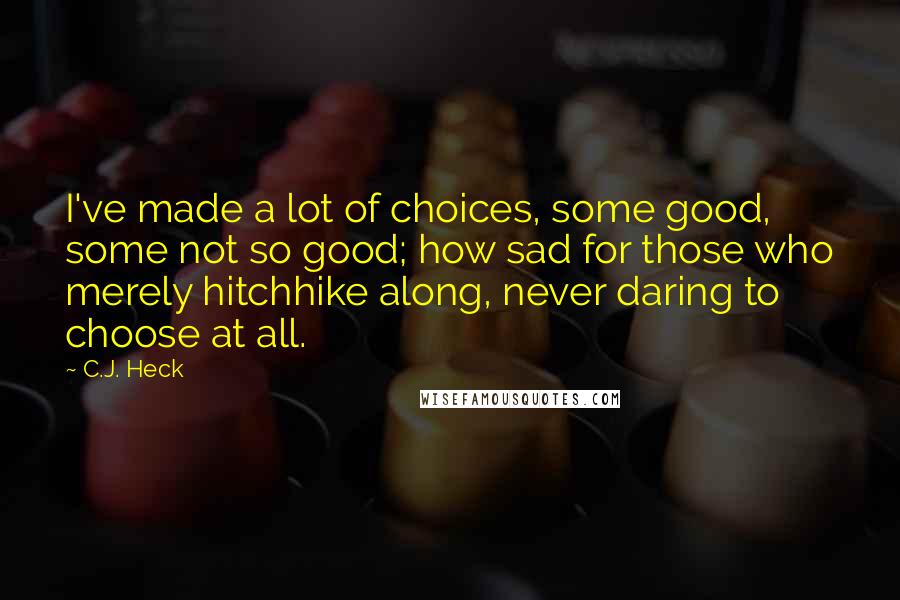 C.J. Heck quotes: I've made a lot of choices, some good, some not so good; how sad for those who merely hitchhike along, never daring to choose at all.