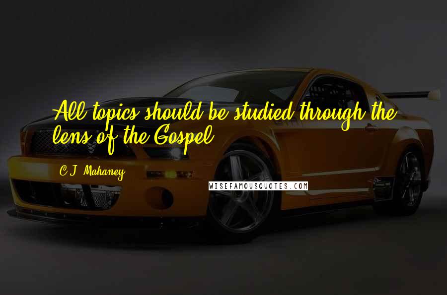 C.J. Mahaney quotes: All topics should be studied through the lens of the Gospel.