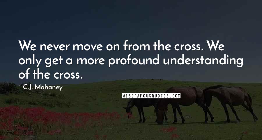 C.J. Mahaney quotes: We never move on from the cross. We only get a more profound understanding of the cross.