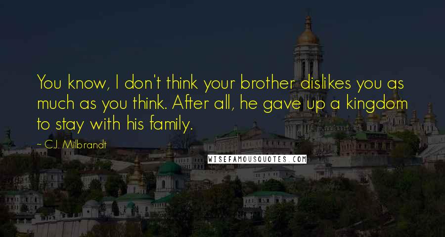 C.J. Milbrandt quotes: You know, I don't think your brother dislikes you as much as you think. After all, he gave up a kingdom to stay with his family. C.J. Milbrandt quotes: You know, I don't think your brother dislikes you as much as you think. After all, he gave up a kingdom to stay with his family.