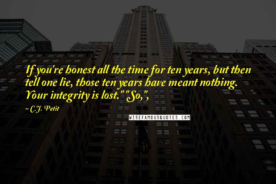 C.J. Petit quotes: If you're honest all the time for ten years, but then tell one lie, those ten years have meant nothing. Your integrity is lost." "So,",