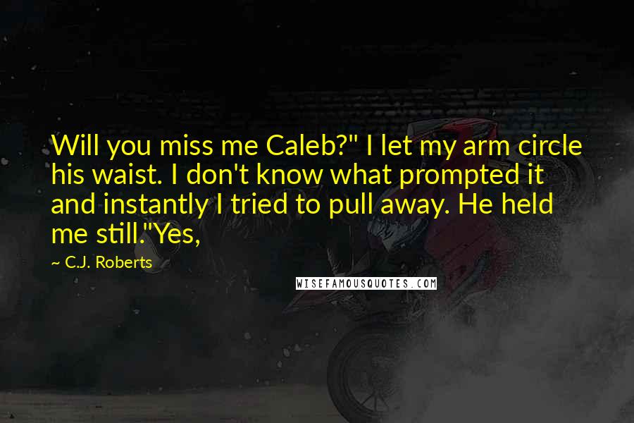 C.J. Roberts quotes: Will you miss me Caleb?" I let my arm circle his waist. I don't know what prompted it and instantly I tried to pull away. He held me still."Yes,