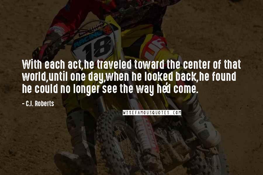 C.J. Roberts quotes: With each act,he traveled toward the center of that world,until one day,when he looked back,he found he could no longer see the way he'd come.