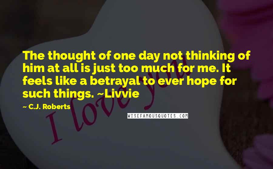 C.J. Roberts quotes: The thought of one day not thinking of him at all is just too much for me. It feels like a betrayal to ever hope for such things. ~Livvie