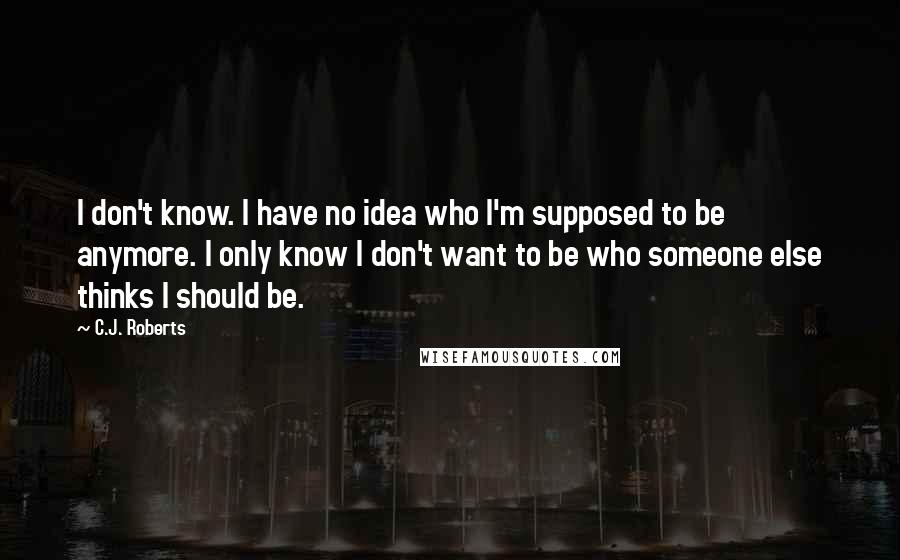 C.J. Roberts quotes: I don't know. I have no idea who I'm supposed to be anymore. I only know I don't want to be who someone else thinks I should be.