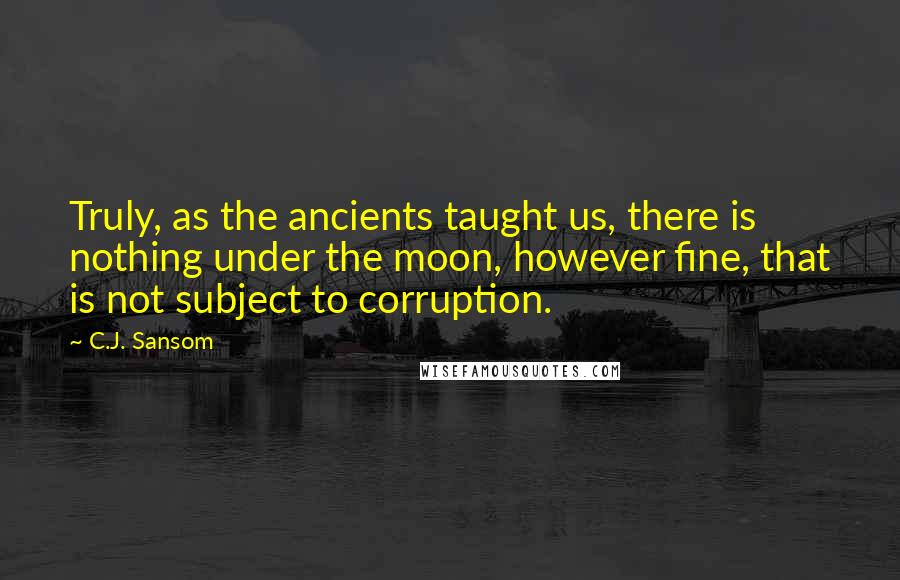 C.J. Sansom quotes: Truly, as the ancients taught us, there is nothing under the moon, however fine, that is not subject to corruption.