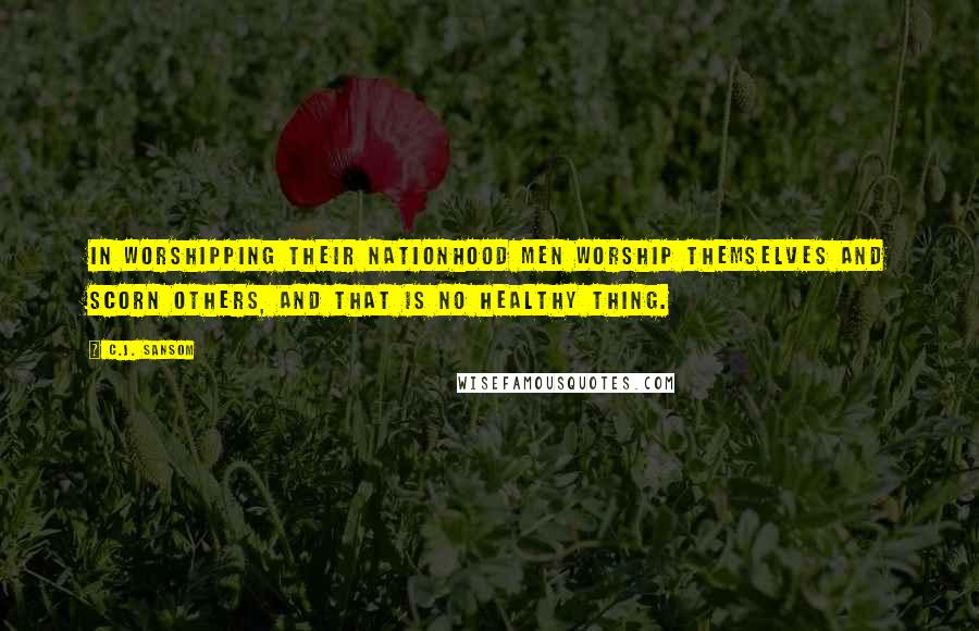 C.J. Sansom quotes: In worshipping their nationhood men worship themselves and scorn others, and that is no healthy thing.