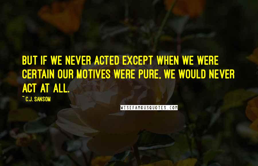 C.J. Sansom quotes: But if we never acted except when we were certain our motives were pure, we would never act at all.