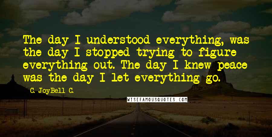C. JoyBell C. quotes: The day I understood everything, was the day I stopped trying to figure everything out. The day I knew peace was the day I let everything go.