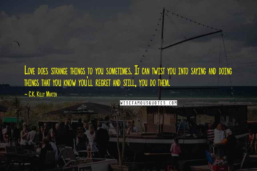 C.K. Kelly Martin quotes: Love does strange things to you sometimes. It can twist you into saying and doing things that you know you'll regret and still, you do them.