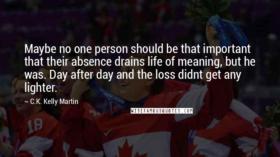 C.K. Kelly Martin quotes: Maybe no one person should be that important that their absence drains life of meaning, but he was. Day after day and the loss didnt get any lighter.