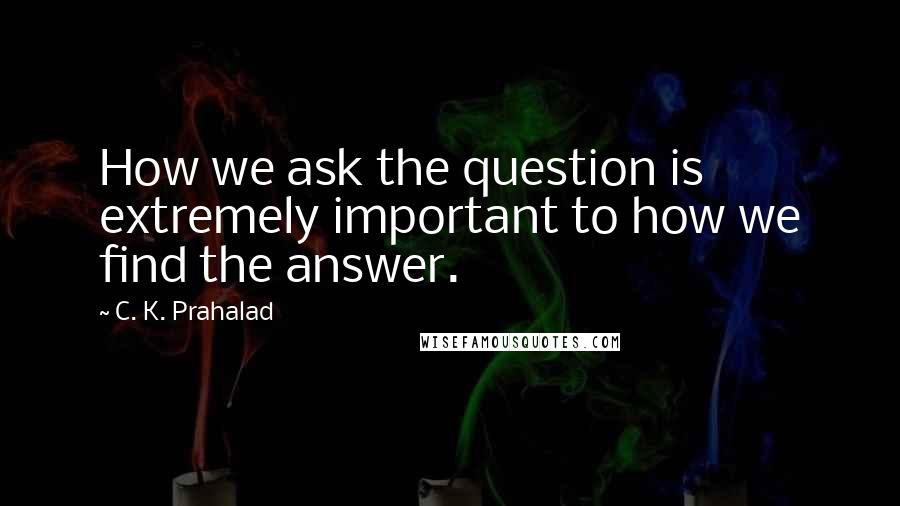 C. K. Prahalad quotes: How we ask the question is extremely important to how we find the answer.