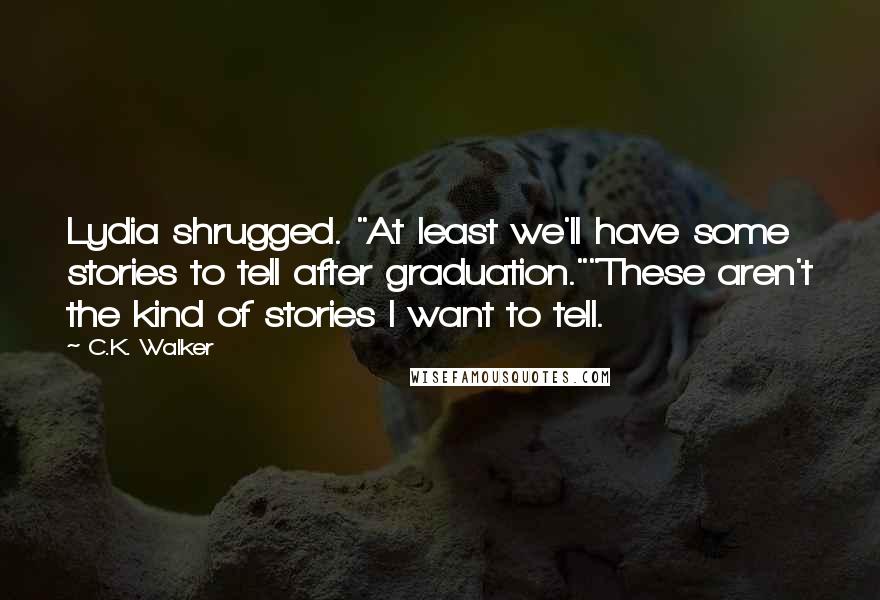 C.K. Walker quotes: Lydia shrugged. "At least we'll have some stories to tell after graduation.""These aren't the kind of stories I want to tell. C.K. Walker quotes: Lydia shrugged. "At least we'll have some stories to tell after graduation.""These aren't the kind of stories I want to tell.