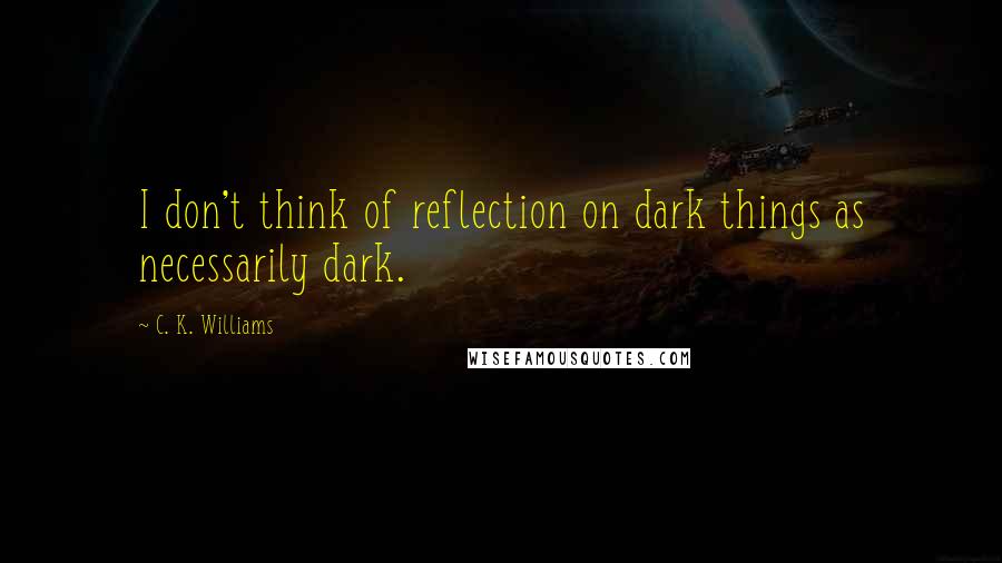 C. K. Williams quotes: I don't think of reflection on dark things as necessarily dark.