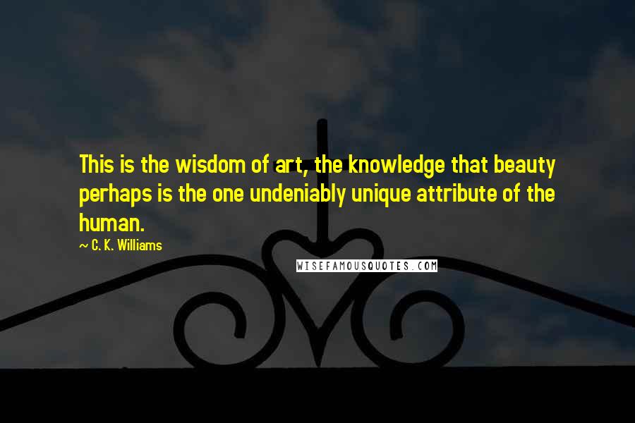 C. K. Williams quotes: This is the wisdom of art, the knowledge that beauty perhaps is the one undeniably unique attribute of the human.