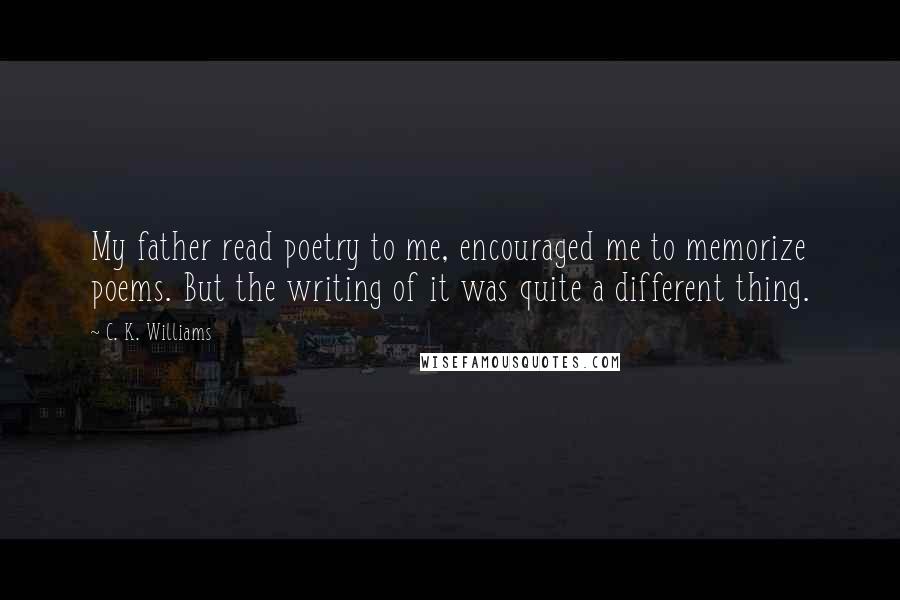 C. K. Williams quotes: My father read poetry to me, encouraged me to memorize poems. But the writing of it was quite a different thing.