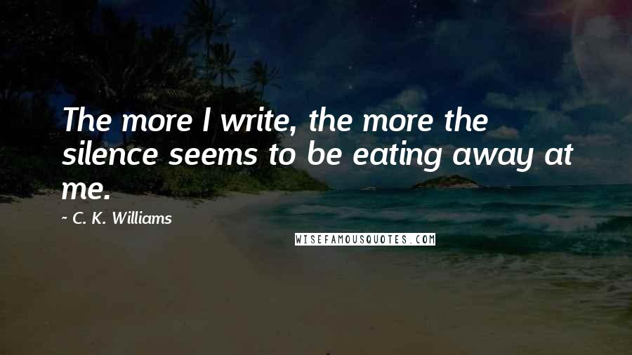 C. K. Williams quotes: The more I write, the more the silence seems to be eating away at me.