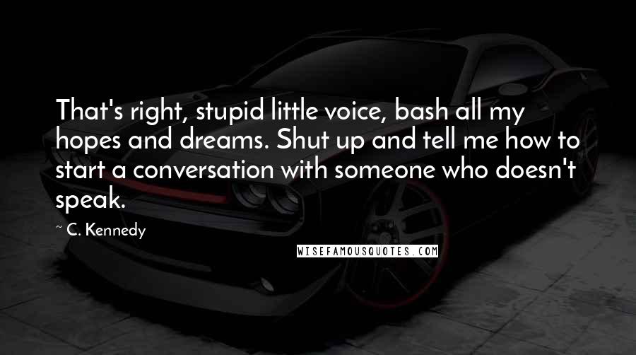 C. Kennedy quotes: That's right, stupid little voice, bash all my hopes and dreams. Shut up and tell me how to start a conversation with someone who doesn't speak. C. Kennedy quotes: That's right, stupid little voice, bash all my hopes and dreams. Shut up and tell me how to start a conversation with someone who doesn't speak.