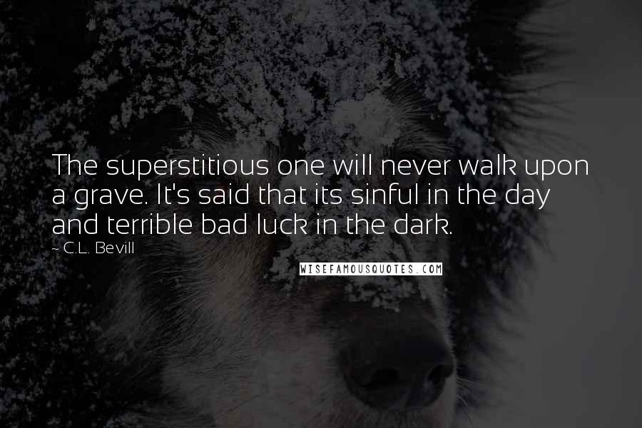 C.L. Bevill quotes: The superstitious one will never walk upon a grave. It's said that its sinful in the day and terrible bad luck in the dark. C.L. Bevill quotes: The superstitious one will never walk upon a grave. It's said that its sinful in the day and terrible bad luck in the dark.