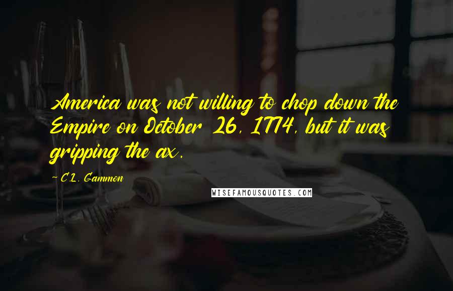 C.L. Gammon quotes: America was not willing to chop down the Empire on October 26, 1774, but it was gripping the ax.