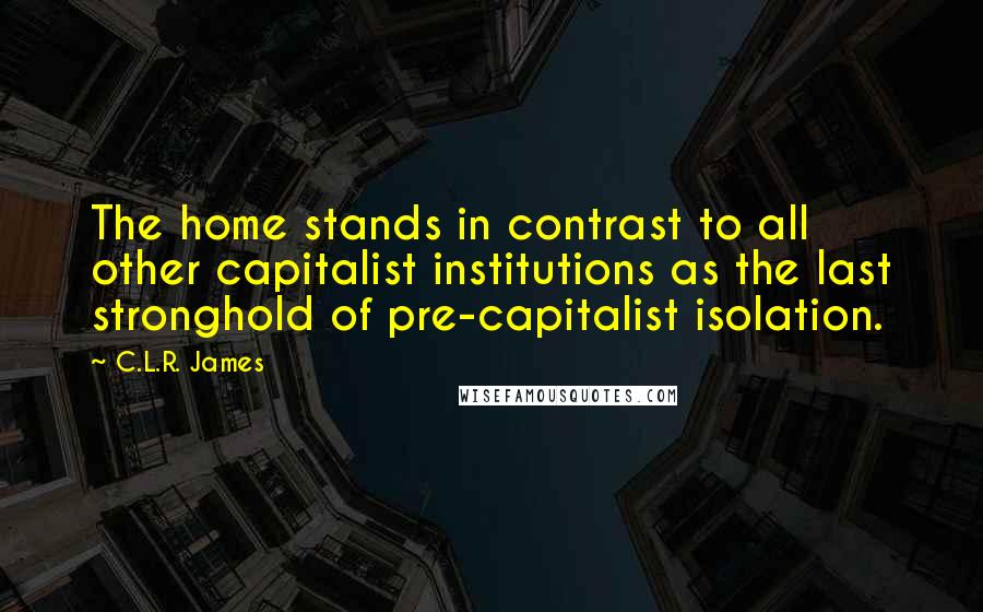 C.L.R. James quotes: The home stands in contrast to all other capitalist institutions as the last stronghold of pre-capitalist isolation.