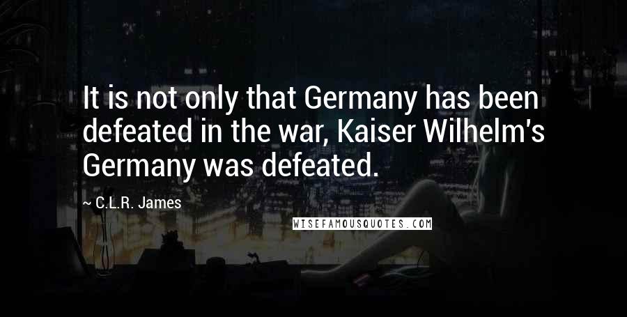 C.L.R. James quotes: It is not only that Germany has been defeated in the war, Kaiser Wilhelm's Germany was defeated.