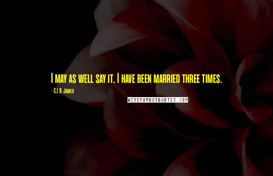 C.L.R. James quotes: I may as well say it, I have been married three times.