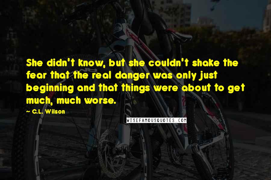 C.L. Wilson quotes: She didn't know, but she couldn't shake the fear that the real danger was only just beginning and that things were about to get much, much worse.