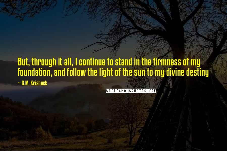 C.M. Krishack quotes: But, through it all, I continue to stand in the firmness of my foundation, and follow the light of the sun to my divine destiny