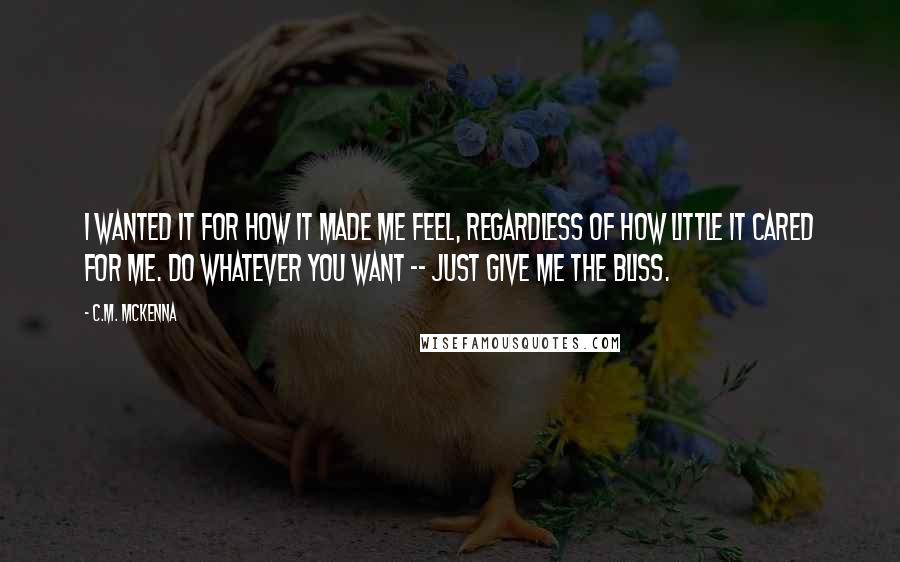 C.M. McKenna quotes: I wanted it for how it made me feel, regardless of how little it cared for me. Do whatever you want -- just give me the bliss. C.M. McKenna quotes: I wanted it for how it made me feel, regardless of how little it cared for me. Do whatever you want -- just give me the bliss.