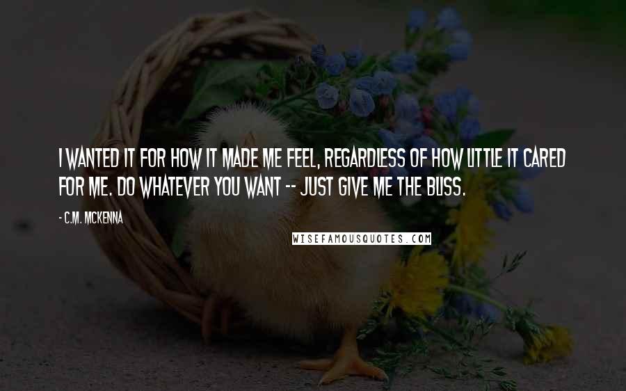 C.M. McKenna quotes: I wanted it for how it made me feel, regardless of how little it cared for me. Do whatever you want -- just give me the bliss.