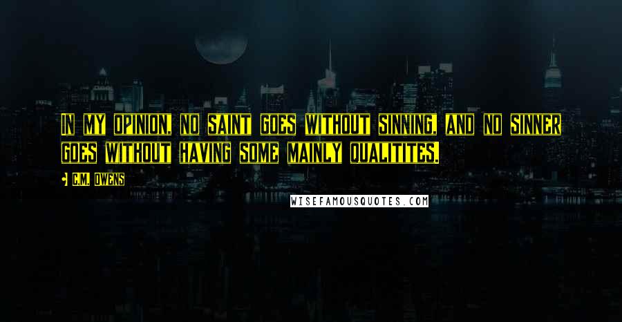 C.M. Owens quotes: In my opinion, no saint goes without sinning, and no sinner goes without having some mainly qualitites.