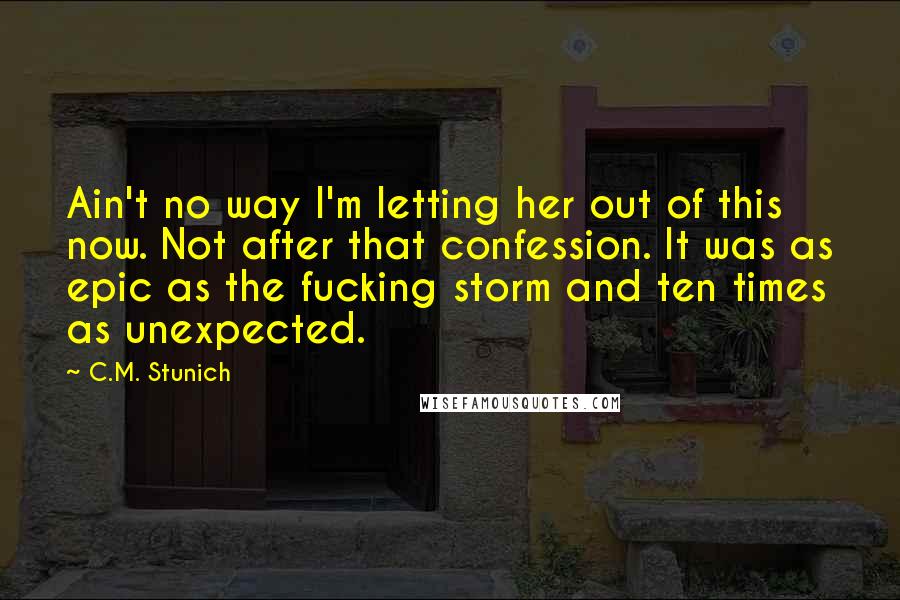 C.M. Stunich quotes: Ain't no way I'm letting her out of this now. Not after that confession. It was as epic as the fucking storm and ten times as unexpected.