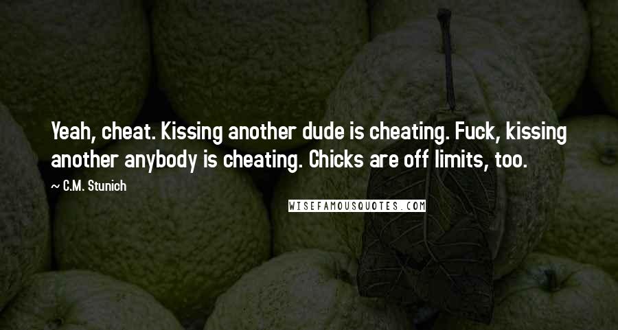 C.M. Stunich quotes: Yeah, cheat. Kissing another dude is cheating. Fuck, kissing another anybody is cheating. Chicks are off limits, too.