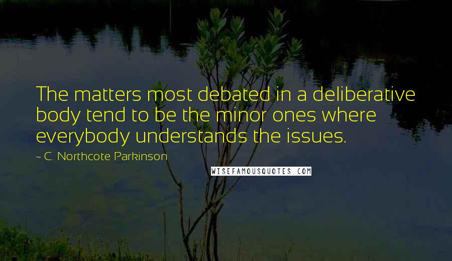 C. Northcote Parkinson quotes: The matters most debated in a deliberative body tend to be the minor ones where everybody understands the issues. C. Northcote Parkinson quotes: The matters most debated in a deliberative body tend to be the minor ones where everybody understands the issues.