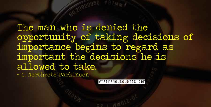 C. Northcote Parkinson quotes: The man who is denied the opportunity of taking decisions of importance begins to regard as important the decisions he is allowed to take. C. Northcote Parkinson quotes: The man who is denied the opportunity of taking decisions of importance begins to regard as important the decisions he is allowed to take.