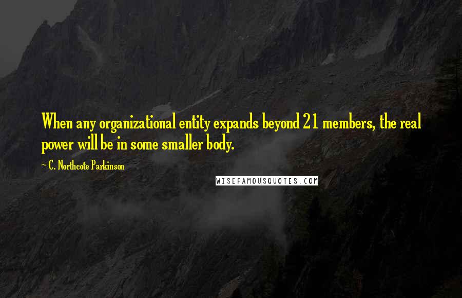 C. Northcote Parkinson quotes: When any organizational entity expands beyond 21 members, the real power will be in some smaller body. C. Northcote Parkinson quotes: When any organizational entity expands beyond 21 members, the real power will be in some smaller body.