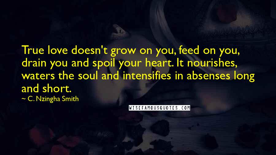 C. Nzingha Smith quotes: True love doesn't grow on you, feed on you, drain you and spoil your heart. It nourishes, waters the soul and intensifies in absenses long and short.