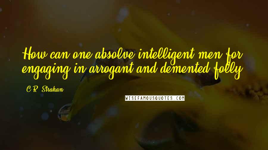 C.R. Strahan quotes: How can one absolve intelligent men for engaging in arrogant and demented folly?