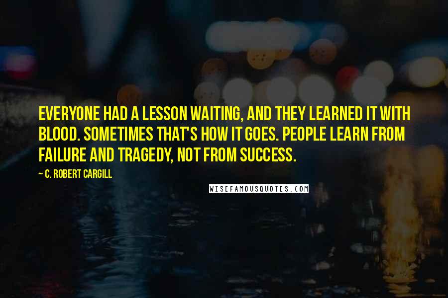 C. Robert Cargill quotes: Everyone had a lesson waiting, and they learned it with blood. Sometimes that's how it goes. People learn from failure and tragedy, not from success.