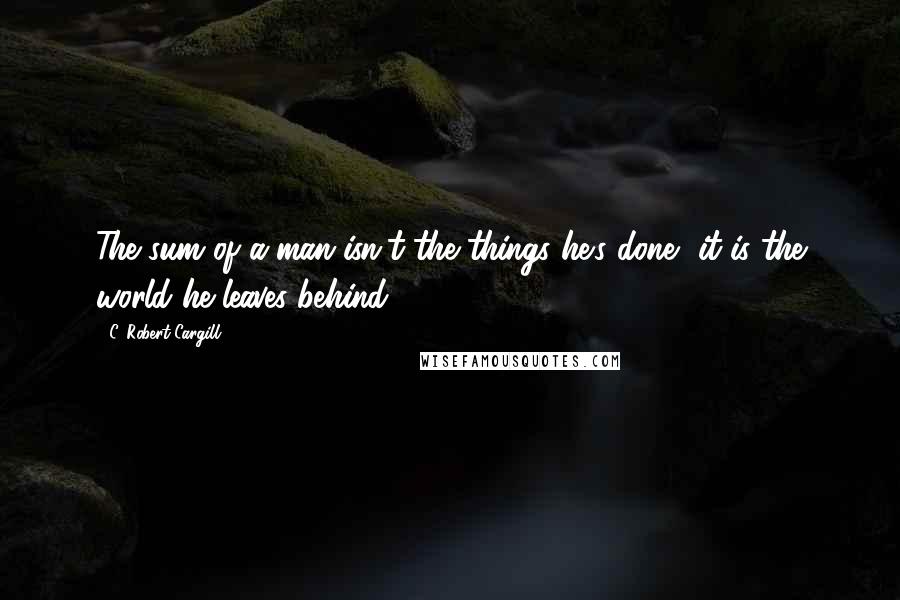 C. Robert Cargill quotes: The sum of a man isn't the things he's done, it is the world he leaves behind.