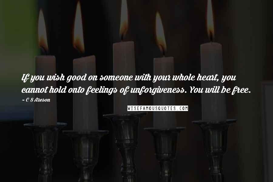 C S Areson quotes: If you wish good on someone with your whole heart, you cannot hold onto feelings of unforgiveness. You will be free.