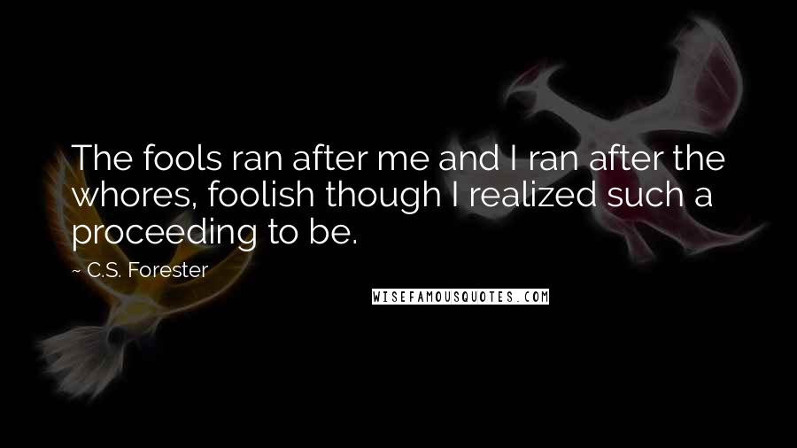 C.S. Forester quotes: The fools ran after me and I ran after the whores, foolish though I realized such a proceeding to be. C.S. Forester quotes: The fools ran after me and I ran after the whores, foolish though I realized such a proceeding to be.