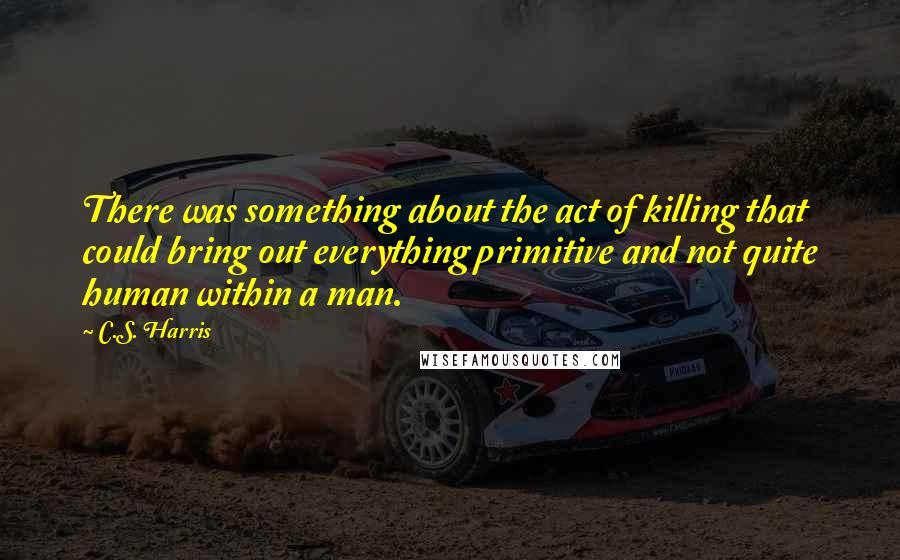 C.S. Harris quotes: There was something about the act of killing that could bring out everything primitive and not quite human within a man.